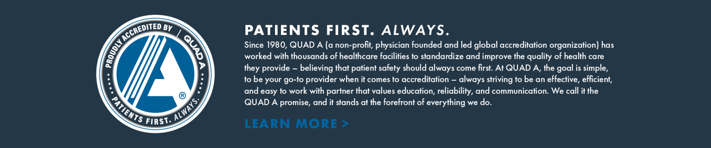 Banner with QUAD A logo that reads PATIENTS FIRST. ALWAYS.
Since 1980, QUAD A (a non-profit, physician founded and led global accreditation organization) has worked with thousands of healthcare facilities to standardize and improve the quality of health care they provide – believing that patient safety should always come first. At QUAD A, the goal is simple, to be your go-to provider when it comes to accreditation – always striving to be an effective, efficient, and easy to work with partner that values education, reliability, and communication. We call it the QUAD A promise, and it stands at the forefront of everything we do.
LEARN MORE >